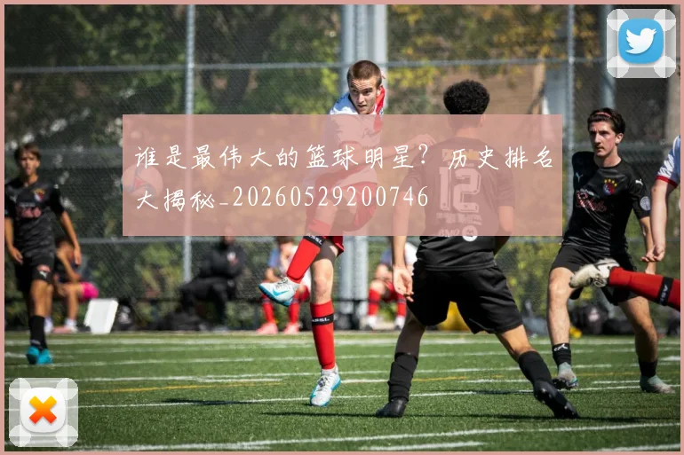 谁是最伟大的篮球明星?历史排名大揭秘_20260529200746
