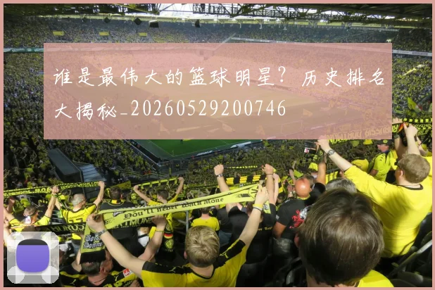 谁是最伟大的篮球明星？历史排名大揭秘_20260529200746