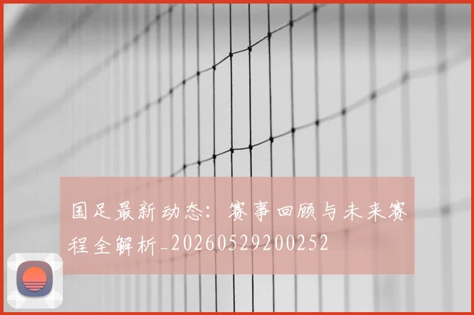 国足最新动态：赛事回顾与未来赛程全解析_20260529200252